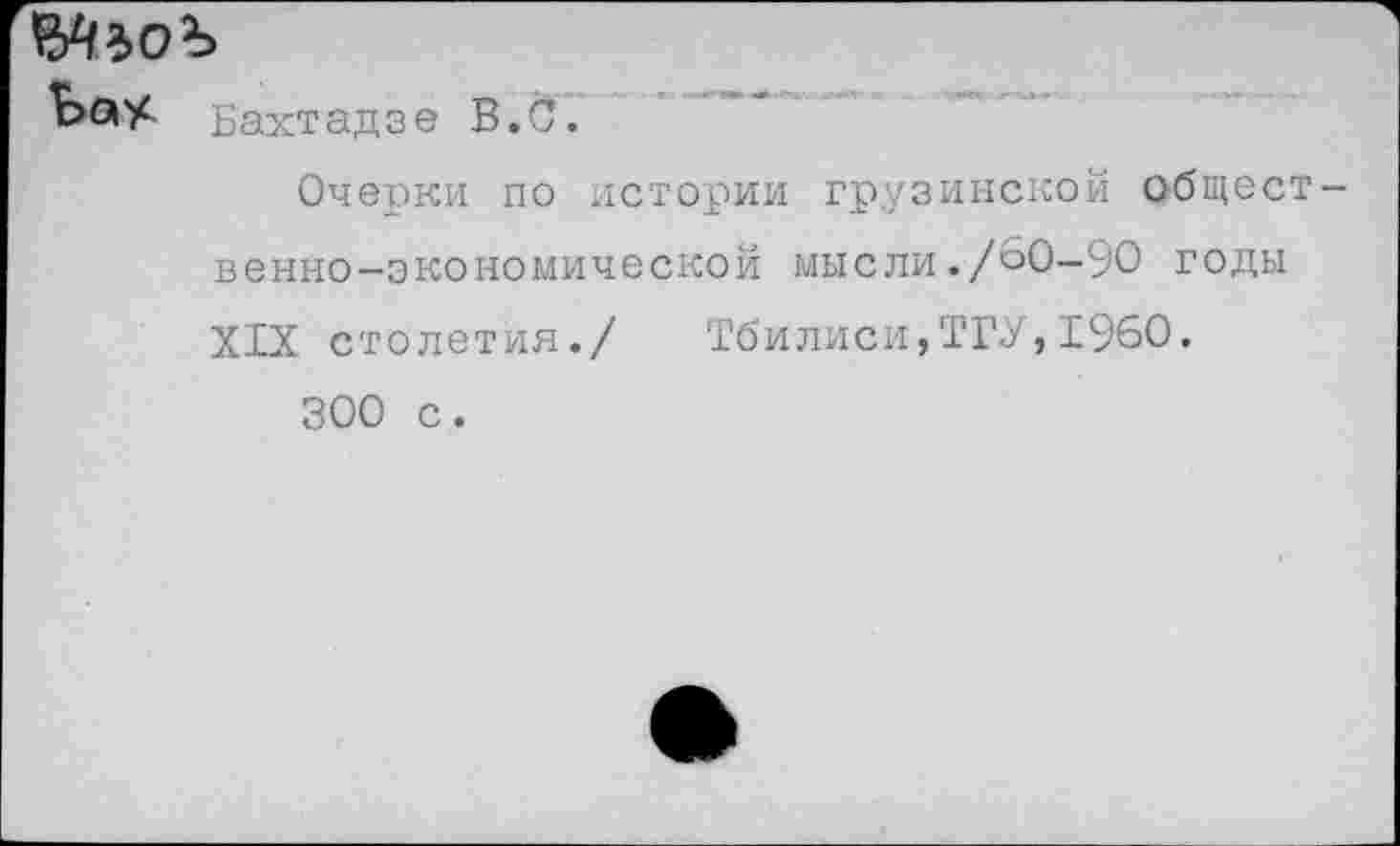 ﻿ЫьоЪ
ЬаУ- Бахтадзе В. С.
Очерки по истории грузинской общест венно-экономической мысли./60-90 годы XIX столетия./ Тбилиси,ТГУ,1960.
300 с.